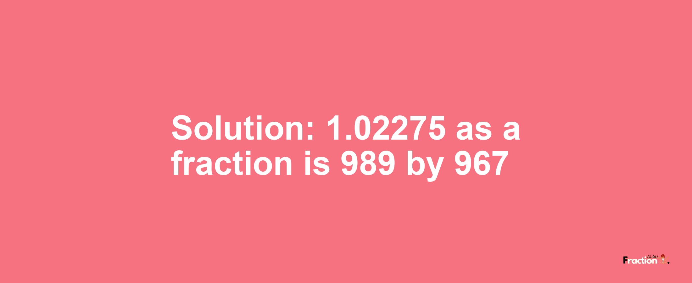 Solution:1.02275 as a fraction is 989/967